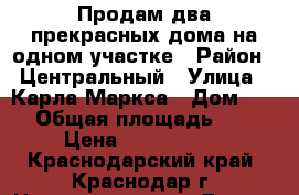 Продам два прекрасных дома на одном участке › Район ­ Центральный › Улица ­ Карла Маркса › Дом ­ 176 › Общая площадь ­ 104 › Цена ­ 5 400 000 - Краснодарский край, Краснодар г. Недвижимость » Другое   